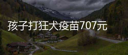孩子打狂犬疫苗707元，小神童3號(hào)，全部報(bào)銷！