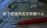孩子改姓改名字需要什么手續，改姓需要什么手續