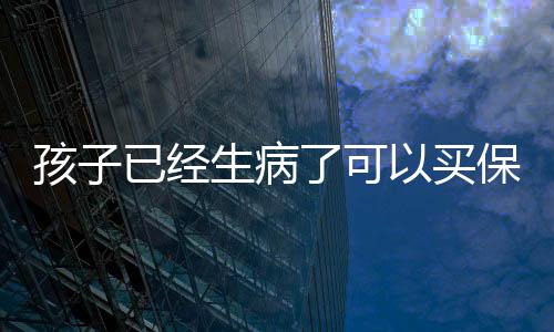 孩子已經生病了可以買保險嗎