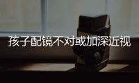 孩子配鏡不對或加深近視！配鏡時要注意這些事項