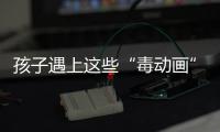 孩子遇上這些“毒動畫”怎么辦？專家給出建議