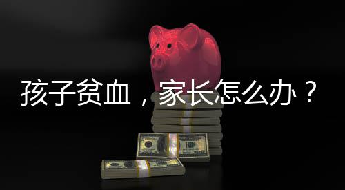 孩子貧血，家長怎么辦？