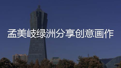 孟美岐綠洲分享創意畫作 態度超謙虛實力引人注目