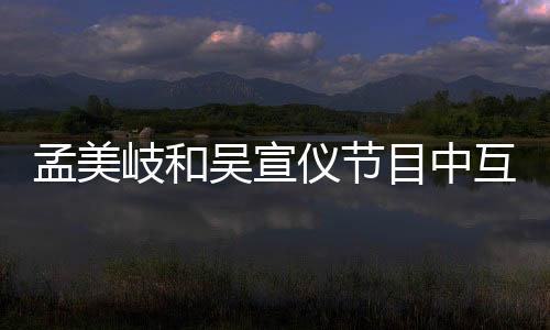 孟美岐和吳宣儀節(jié)目中互相吐露心聲，神仙友情惹粉絲羨慕