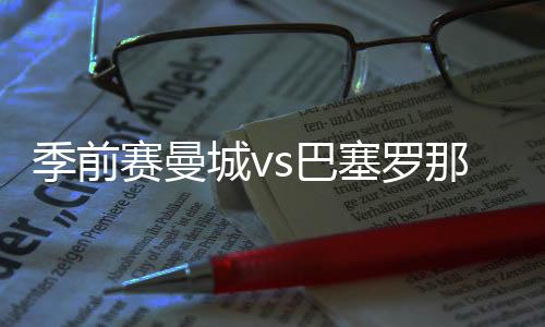 季前賽曼城vs巴塞羅那門票：最低81 美元，最高895 美元