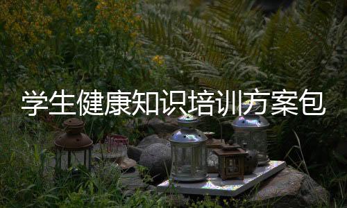 學生健康知識培訓方案包括學生健康知識教育計劃的詳細情況