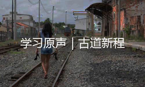 學(xué)習(xí)原聲｜古道新程