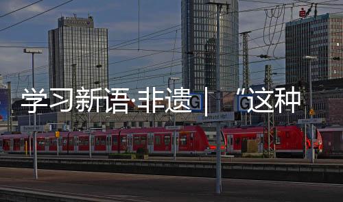 學習新語·非遺｜“這種原創性的作品，有很深的文化內涵”