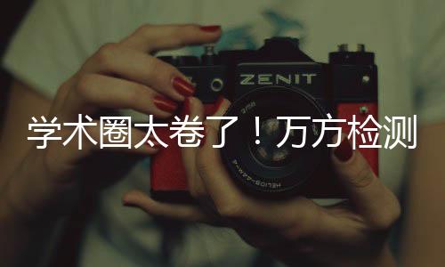 學術圈太卷了！萬方檢測提示想投稿先查重