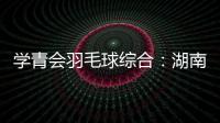 學(xué)青會(huì)羽毛球綜合：湖南隊(duì)、北京隊(duì)包攬校園組團(tuán)體冠軍