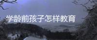 學(xué)齡前孩子怎樣教育  怎么教育學(xué)齡前孩子