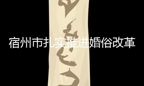 宿州市扎實推進婚俗改革揚新風