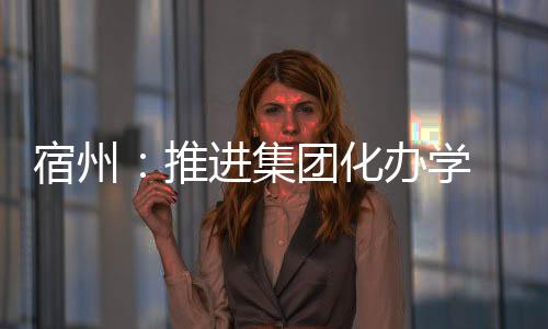 宿州：推進集團化辦學 落實教育均衡發展
