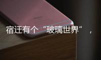 宿遷有個“玻璃世界”，本月下旬開館！超驚艷！,行業資訊