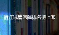 宿遷試管醫院排名榜上哪家好，不造助孕成功率和費用別亂選