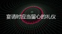 宴請時應當留心的禮儀