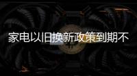 家電以舊換新政策到期不延續 仍可拿補貼