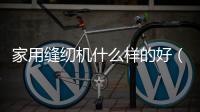 家用縫紉機什么樣的好（家用縫紉機哪種好用）