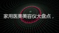 家用醫美美容儀大盤點，網紅品牌產品效果怎么樣