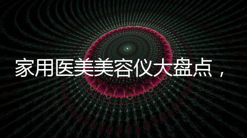 家用醫(yī)美美容儀大盤點(diǎn)，網(wǎng)紅品牌產(chǎn)品效果怎么樣
