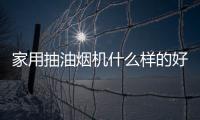 家用抽油煙機什么樣的好用（什么抽油煙機好用）