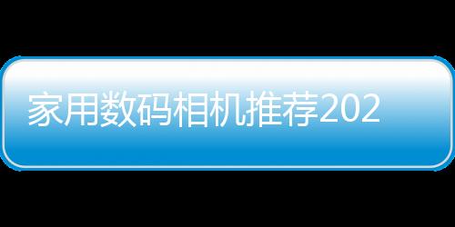 家用數(shù)碼相機推薦2020（家用數(shù)碼相機推薦）