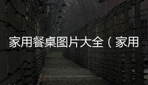 家用餐桌圖片大全（家用餐桌）