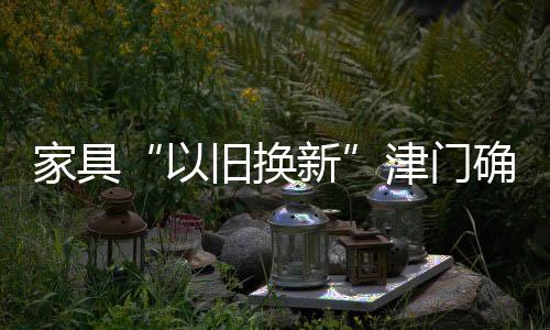 家具“以舊換新”津門(mén)確定定點(diǎn)單位