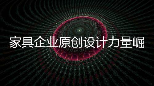 家具企業原創設計力量崛起 業內呼吁精品展會