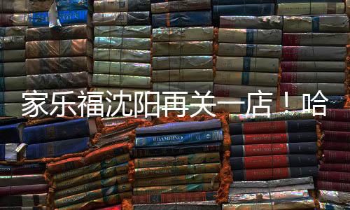 家樂福沈陽再關(guān)一店！哈爾濱路店5月31日閉店
