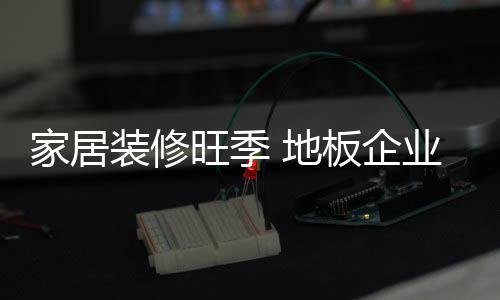 家居裝修旺季 地板企業“品牌聯盟”成優勢