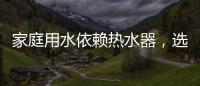 家庭用水依賴熱水器，選熱水器避坑三要點(diǎn)
