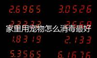 家里用寵物怎么消毒最好？家里用寵物怎么消毒衛(wèi)生