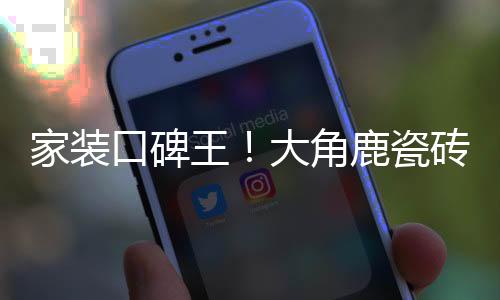 家裝口碑王！大角鹿瓷磚憑超耐磨品質贏得消費者青睞