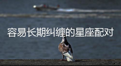 容易長期糾纏的星座配對