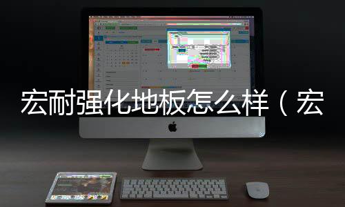 宏耐強(qiáng)化地板怎么樣（宏耐地板怎么樣）