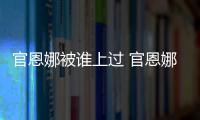 官恩娜被誰上過 官恩娜爆料稱曾醉酒示錯愛