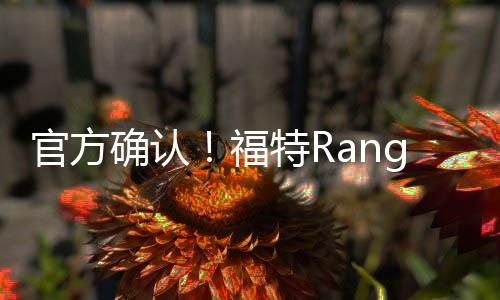 官方確認(rèn)！福特Ranger高端皮卡將于年內(nèi)入華