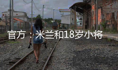 官方：米蘭和18歲小將希亞續約至2028年，球員本賽季37場13球8助