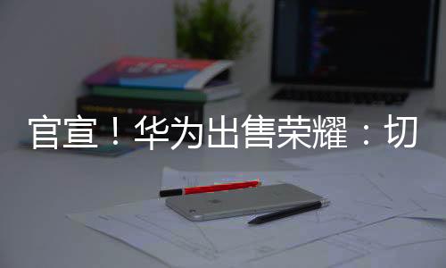官宣!華為出售榮耀:切莫過度解讀!