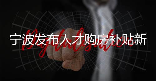 寧波發(fā)布人才購房補貼新政:限售期由5年縮短至2年