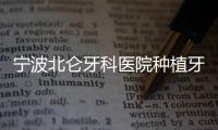 寧波北侖牙科醫(yī)院種植牙價(jià)格:集采后韓國1980+/瑞典7500+