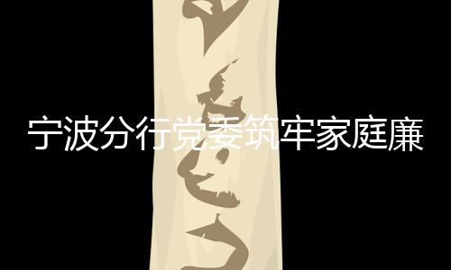 寧波分行黨委筑牢家庭廉潔防線