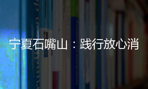 寧夏石嘴山：踐行放心消費創(chuàng)建  用心守護(hù)群眾利益
