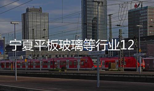 寧夏平板玻璃等行業12月1日至次年3月10日實施錯峰生產,行業資訊