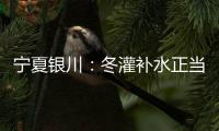 寧夏銀川：冬灌補水正當時