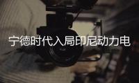 寧德時代入局印尼動力電池產業鏈項目