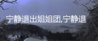 寧靜退出姐姐團,寧靜退出乘風(fēng)破浪的姐姐的原因