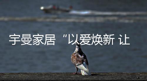 宇曼家居“以愛煥新 讓家常新”感恩服務我們在行動