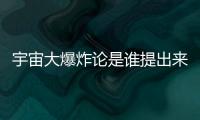 宇宙大爆炸論是誰提出來的?宇宙是因為大爆炸誕生的嗎